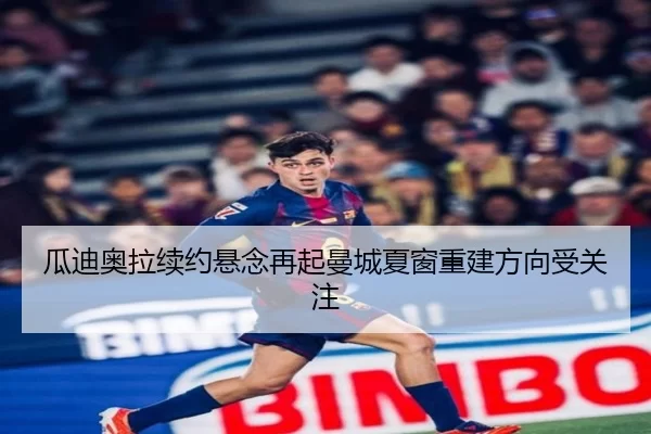 瓜迪奥拉续约悬念再起曼城夏窗重建方向受关注