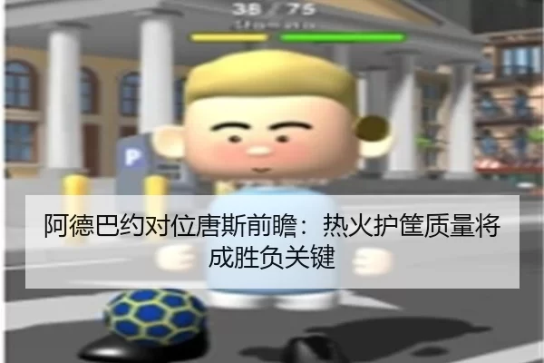 阿德巴约对位唐斯前瞻：热火护筐质量将成胜负关键