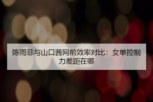 陈雨菲与山口茜网前效率对比：女单控制力差距在哪