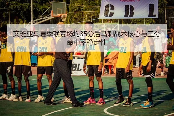 文班亚马夏季联赛场均35分后马刺战术核心与三分命中率稳定性